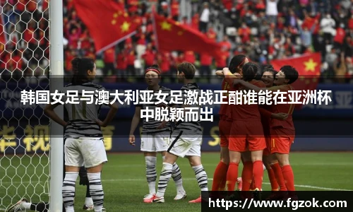 韩国女足与澳大利亚女足激战正酣谁能在亚洲杯中脱颖而出